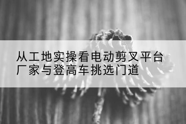 靖宇电动剪叉升降平台厂家-从工地实操看电动剪叉平台厂家与登高车挑选门道