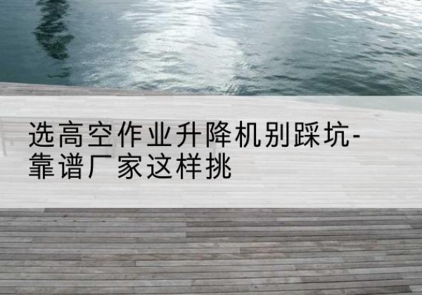 靖宇剪叉式升降机厂家-选高空作业升降机别踩坑-靠谱厂家这样挑