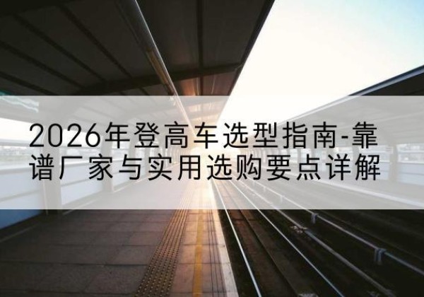 靖宇登高车厂家推荐-2026年登高车选型指南-靠谱厂家与实用选购要点详解